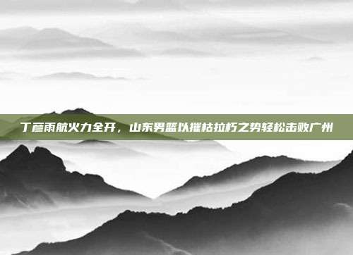 丁彦雨航火力全开，山东男篮以摧枯拉朽之势轻松击败广州  第1张